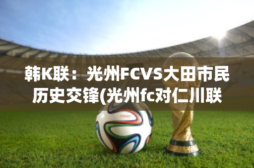 韩K联：光州FCVS大田市民历史交锋(光州fc对仁川联比分预测结果)