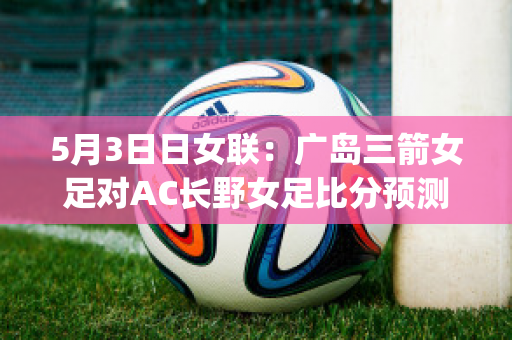 5月3日日女联：广岛三箭女足对AC长野女足比分预测(广岛三箭对大阪樱花比分)